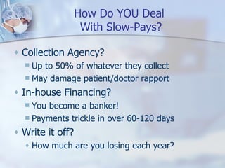How Do YOU Deal  With Slow-Pays? Collection Agency? Up to 50% of whatever they collect May damage patient/doctor rapport In-house Financing? You become a banker! Payments trickle in over 60-120 days Write it off? How much are you losing each year? 