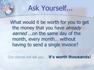 Ask Yourself... What would it be worth for you to get the money that you have  already earned ... on the same day of the month, every month… without having to send a single invoice? Our clients will tell you… It’s worth thousands! 