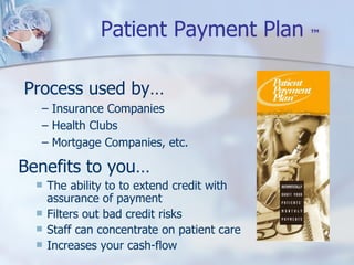 Patient Payment Plan  ™ Benefits to you… The ability to to extend credit with assurance of payment Filters out bad credit risks Staff can concentrate on patient care Increases your cash-flow Process used by… Insurance Companies Health Clubs Mortgage Companies, etc. 