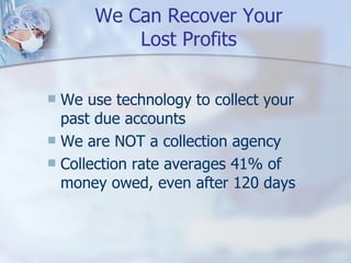 We Can Recover Your Lost Profits We use technology to collect your past due accounts We are NOT a collection agency Collection rate averages 41% of money owed, even after 120 days 