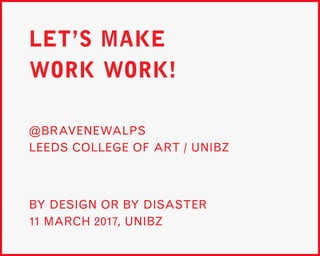 LET’S MAKE
WORK WORK!
BY DESIGN OR BY DISASTER
11 MARCH 2017, UNIBZ
@BRAVENEWALPS
LEEDS COLLEGE OF ART / UNIBZ
 