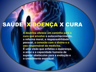 SAÚDE X DOENÇA X CURA
A doutrina oferece um caminho para a
cura que envolve o autoconhecimento,
a reforma moral, a responsabilidade
pessoal, a conexão com o divino e o
uso responsável da medicina.
É uma visão que enfatiza a esperança,
o amor e a capacidade humana de
superar obstáculos para a evolução e
o crescimento espiritual.
 