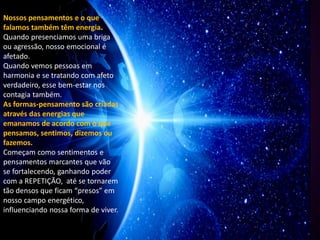 Nossos pensamentos e o que
falamos também têm energia.
Quando presenciamos uma briga
ou agressão, nosso emocional é
afetado.
Quando vemos pessoas em
harmonia e se tratando com afeto
verdadeiro, esse bem-estar nos
contagia também.
As formas-pensamento são criadas
através das energias que
emanamos de acordo com o que
pensamos, sentimos, dizemos ou
fazemos.
Começam como sentimentos e
pensamentos marcantes que vão
se fortalecendo, ganhando poder
com a REPETIÇÃO, até se tornarem
tão densos que ficam “presos” em
nosso campo energético,
influenciando nossa forma de viver.
 