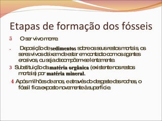 Etapas de formação dos fósseis O ser vivo morre. Deposição de  sedimentos  sobre os seus restos mortais, os seres vivos deixam de estar em contacto com os agentes erosivos, ou seja decompõem-se lentamente. 3   Substituição da  matéria orgânica  (existente nos restos mortais) por  matéria mineral. 4   Após milhões de anos, e através do desgaste das rochas, o fóssil fica exposto novamente à superfície. 