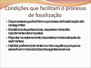 Condições que facilitam o processo de fossilização  Os processos que facilitam o processo de fossilização são os seguintes: Existência de partes duras, as partes moles são rapidamente decompostas. Rapidez no soterramento dos restos mortais através de sedimentos. Habitat preferencialmente no meio aquático porque os seres ficam mais isolados dos agentes erosivos.  