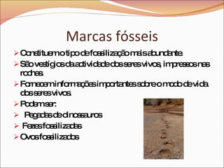 Marcas fósseis Constituem o tipo de fossilização mais abundante.   São vestígios da actividade dos seres vivos, impressos nas rochas.   Fornecem informações importantes sobre o modo de vida dos seres vivos.   Podem ser: Pegadas de dinossauros Fezes fossilizadas Ovos fossilizados   