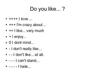 Do you like... ?
● ++++ I love ...
● +++ I'm crazy about... 
● ++ I like... very much 
● + I enjoy... 
● 0 I dont mind...
● - I don't really like...
● - - I don't like... at all.
● - - - I can't stand...
● - - - - I hate...
 