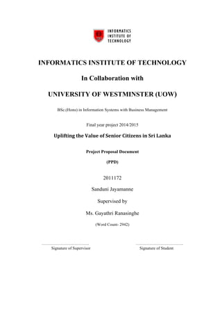 INFORMATICS INSTITUTE OF TECHNOLOGY 
In Collaboration with 
UNIVERSITY OF WESTMINSTER (UOW) 
BSc.(Hons) in Information Systems with Business Management 
Final year project 2014/2015 
Uplifting 
the 
Value 
of 
Senior 
Citizens 
in 
Sri 
Lanka 
Project Proposal Document 
(PPD) 
2011172 
Sanduni Jayamanne 
Supervised by 
Ms. Gayathri Ranasinghe 
(Word Count- 2942) 
…………………………….. …………………………….. 
Signature of Supervisor Signature of Student 
 