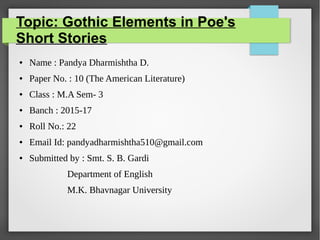 Topic: Gothic Elements in Poe's
Short Stories
● Name : Pandya Dharmishtha D.
● Paper No. : 10 (The American Literature)
● Class : M.A Sem- 3
● Banch : 2015-17
● Roll No.: 22
● Email Id: pandyadharmishtha510@gmail.com
● Submitted by : Smt. S. B. Gardi
Department of English
M.K. Bhavnagar University
 