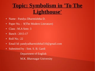 Topic: Symbolism in 'To The
Lighthouse'
● Name : Pandya Dharmishtha D.
● Paper No. : 9(The Modern Literature)
● Class : M.A Sem- 3
● Banch : 2015-17
● Roll No.: 22
● Email Id: pandyadharmishtha510@gmail.com
● Submitted by : Smt. S. B. Gardi
Department of English
M.K. Bhavnagar University
 