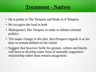 Treatment - Natives
● He is polite in The Tempest and Rude in A Tempest.
● He occupies the land in both
● Shekspeare's The Tempest in order to debate colonial
politics.
● The major change in the plot, that Prospero regards it as his
duty to remain behind on the island.
● Suggest that however futile his gesture, whites and blacks
will have to develop some form of mutually supportive
relationship rather than remain antagonists.
 