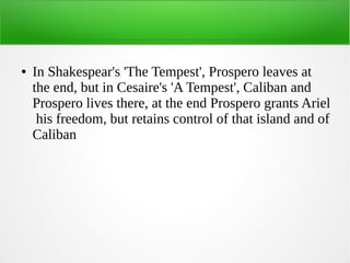 ● In Shakespear's 'The Tempest', Prospero leaves at
the end, but in Cesaire's 'A Tempest', Caliban and
Prospero lives there, at the end Prospero grants Ariel
his freedom, but retains control of that island and of
Caliban
 