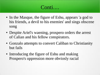 Conti....
● In the Masque, the figure of Eshu, appears 'a god to
his friends, a devil to his enemies' and sings obscene
song
● Despite Ariel's waening, prospero orders the arrest
of Calian and his fellow conspirators.
● Gonzalo attempts to convert Caliban to Christianity
but fails
● Introducing the figure of Eshu and making
Prospero's oppression more obviosly racial
 
