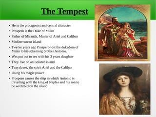 The Tempest
● He is the protagonist and central character
● Prospero is the Duke of Milan
● Father of Miranda, Master of Ariel and Caliban
● Mediterranean island
● Twelve years ago Prospero lost the dukedom of
Milan to his scheming brother Antonio.
● Was put out to sea with his 3 years daughter
● They live on an isolated island
● Two slaves, the spirit Ariel and the Caliban
● Using his magic power
● Prospero causes the ship in which Antonio is
travelling with the king of Naples and his son to
be wretched on the island.
 