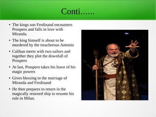Conti......
● The kings son Ferdinand encounters
Prospero and falls in love with
Miranda.
● The king himself is about to be
murdered by the treacherous Antonio
● Caliban meets with two sailors and
together they plot the downfall of
Prospero
● At last, Prospero takes his leave of his
magic powers
● Gives blessing to the marriage of
Miranda and Ferdinand
● He then prepares to return in the
magically restored ship to resume his
rule in Milan.
 