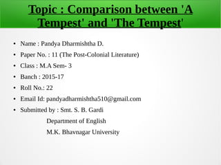 Topic : Comparison between 'A
Tempest' and 'The Tempest'
● Name : Pandya Dharmishtha D.
● Paper No. : 11 (The Post-Colonial Literature)
● Class : M.A Sem- 3
● Banch : 2015-17
● Roll No.: 22
● Email Id: pandyadharmishtha510@gmail.com
● Submitted by : Smt. S. B. Gardi
Department of English
M.K. Bhavnagar University
 