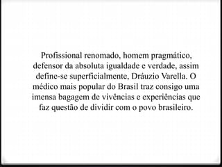 Profissional renomado, homem pragmático,
defensor da absoluta igualdade e verdade, assim
define-se superficialmente, Dráuzio Varella. O
médico mais popular do Brasil traz consigo uma
imensa bagagem de vivências e experiências que
faz questão de dividir com o povo brasileiro.
 
