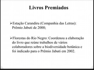 Livros Premiados
Estação Carandiru (Companhia das Letras):
Prêmio Jabuti de 2000;
Florestas do Rio Negro: Coordenou a elaboração
do livro que reúne trabalhos de vários
colaboradores sobre a biodiversidade botânica e
foi indicado para o Prêmio Jabuti em 2002.
 
