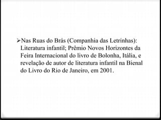 Nas Ruas do Brás (Companhia das Letrinhas):
Literatura infantil; Prêmio Novos Horizontes da
Feira Internacional do livro de Bolonha, Itália, e
revelação de autor de literatura infantil na Bienal
do Livro do Rio de Janeiro, em 2001.
 