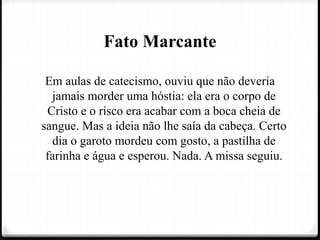 Fato Marcante
Em aulas de catecismo, ouviu que não deveria
jamais morder uma hóstia: ela era o corpo de
Cristo e o risco era acabar com a boca cheia de
sangue. Mas a ideia não lhe saía da cabeça. Certo
dia o garoto mordeu com gosto, a pastilha de
farinha e água e esperou. Nada. A missa seguiu.
 