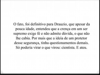 O fato, foi definitivo para Drauzio, que apesar da
pouca idade, entendeu que a crença em um ser
supremo exige fé e não admite dúvida, o que não
lhe cabia. Por mais que a ideia de um protetor
desse segurança, tinha questionamentos demais.
Só poderia virar o que virou: cientista. E ateu.
 