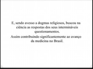 E, sendo avesso a dogmas religiosos, buscou na
ciência as respostas dos seus intermináveis
questionamentos.
Assim contribuindo significantemente ao avanço
da medicina no Brasil.
 