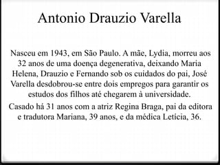 Antonio Drauzio Varella
Nasceu em 1943, em São Paulo. A mãe, Lydia, morreu aos
32 anos de uma doença degenerativa, deixando Maria
Helena, Drauzio e Fernando sob os cuidados do pai, José
Varella desdobrou-se entre dois empregos para garantir os
estudos dos filhos até chegarem à universidade.
Casado há 31 anos com a atriz Regina Braga, pai da editora
e tradutora Mariana, 39 anos, e da médica Letícia, 36.
 
