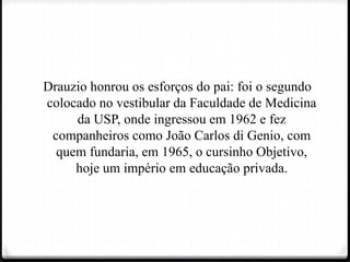 Drauzio honrou os esforços do pai: foi o segundo
colocado no vestibular da Faculdade de Medicina
da USP, onde ingressou em 1962 e fez
companheiros como João Carlos di Genio, com
quem fundaria, em 1965, o cursinho Objetivo,
hoje um império em educação privada.
 