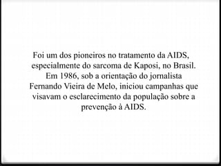 Foi um dos pioneiros no tratamento da AIDS,
especialmente do sarcoma de Kaposi, no Brasil.
Em 1986, sob a orientação do jornalista
Fernando Vieira de Melo, iniciou campanhas que
visavam o esclarecimento da população sobre a
prevenção à AIDS.
 