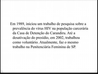 Em 1989, iniciou um trabalho de pesquisa sobre a
prevalência do vírus HIV na população carcerária
da Casa de Detenção do Carandiru. Até a
desativação do presídio, em 2002, trabalhou
como voluntário. Atualmente, faz o mesmo
trabalho na Penitenciária Feminina de SP.
 