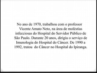 No ano de 1970, trabalhou com o professor
Vicente Amato Neto, na área de moléstias
infecciosas do Hospital do Servidor Público de
São Paulo. Durante 20 anos, dirigiu o serviço de
Imunologia do Hospital do Câncer. De 1990 a
1992, tratou do Câncer no Hospital do Ipiranga.
 