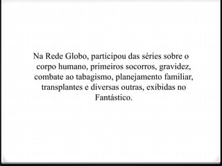 Na Rede Globo, participou das séries sobre o
corpo humano, primeiros socorros, gravidez,
combate ao tabagismo, planejamento familiar,
transplantes e diversas outras, exibidas no
Fantástico.
 