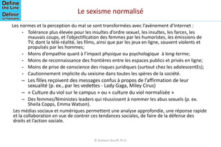 Les normes et la perception du mal se sont transformées avec l’avènement d’Internet :
- Tolérance plus élevée pour les insultes d’ordre sexuel, les insultes, les farces, les
mauvais coups, et l’objectification des femmes par les humoristes, les émissions de
TV, dont la télé-réalité, les films, ainsi que par les jeux en ligne, souvent violents et
propulsés par les hommes;
- Moins d’empathie quant à l’impact physique ou psychologique à long-terme;
- Moins de reconnaissance des frontières entre les espaces publics et privés en ligne;
- Moins de prise de conscience des risques juridiques (surtout chez les adolescentEs);
- Cautionnement implicite du sexisme dans toutes les spères de la société.
– Les filles reçoivent des messages confus à propos de l’affirmation de leur
sexualité (p. ex., par les vedettes - Lady Gaga, Miley Cirus)
– « Culture du viol sur le campus » ou « culture du viol normalisée »
– Des femmes/féministes leaders qui réussissent à nommer les abus sexuels (p. ex.
Sheila Copps, Emma Watson).
Les médias sociaux et numériques permettent une analyse approfondie, une réponse rapide
et la collaboration en vue de contrer ces tendances sociales, de faire de la défense des
droits et l’action sociale.
© Shaheen Shariff, Ph.D.
Le sexisme normalisé
 