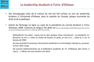 Le leadership étudiant à l’Univ. d’Ottawa
• Des témoignages choc de la culture du viol ont fait surface au sein du leadership
étudiant à l’Université d’Ottawa, dans la capitale du Canada, plaque tournante du
droit et de la politique.
• Extrait de l’échange en ligne au sujet de la présidente du conseil étudiant à l’Univ.
d’Ottawa, AMR. Citations du blogue The Belle Jar (Source: http://bellejar.ca/2014/02/28/rape-culture-at-the-
university-of-ottawa/retrieved April, 26, 2014) Consulté le 26 avril 2014):
BT[étudiantE non-éluE] : Laisse-moi te dire quelque chose maintenant : la présidente tri-
fluvienne va me s…r dans sa chaise de bureau et après, je vais la f…..r dans le c.l sur le
bureau de P[M].
AL [vice-président social pour l’association étudiante en criminologie]: Quelqu’un, punissez-
la avec votre verge.
AG [conseil d’administration de la fédération étudiante de l’U. d’Ottawa]: Ben Christ, si
vous f…..z AM je vais vous acheter une bière.
 