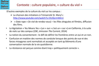 Contexte : culture populaire, « culture du viol »
D’autres exemples de la culture du viol sur les campus :
 La chanson des initiations à l’Université St. Mary’s :
http://www.youtube.com/watch?v=3IUQsrmWkrU
 « Date rape » (le viol de rendez-vous) – les filles droguées et filmées, diffusion
des films.
• La législation « Yes Means Yes » (un « oui » c’est un « oui ») en Californie, à la suite
de viols sur des campus (CBC, émission The Current, 2014)
• La notion du consentement : le défi de définir les frontières entre un oui et un non.
• Confusion en matière des normes de conduite lorsque des points de vue et des
farces misogynes sont normalisés et acceptés en tant qu’éléments d’une
conversation normale de la vie quotidienne.
• La résistance est perçue comme étant trop « politiquement correcte ».
 