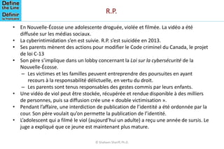 R.P.
• En Nouvelle-Écosse une adolescente droguée, violée et filmée. La vidéo a été
diffusée sur les médias sociaux.
• La cyberintimidation s’en est suivie. R.P. s’est suicidée en 2013.
• Ses parents mènent des actions pour modifier le Code criminel du Canada, le projet
de loi C-13
• Son père s’implique dans un lobby concernant la Loi sur la cybersécurité de la
Nouvelle-Écosse.
– Les victimes et les familles peuvent entreprendre des poursuites en ayant
recours à la responsabilité délictuelle, en vertu du droit.
– Les parents sont tenus responsables des gestes commis par leurs enfants.
• Une vidéo de viol peut être stockée, récupérée et rendue disponible à des milliers
de personnes, puis sa diffusion crée une « double victimisation ».
• Pendant l’affaire, une interdiction de publication de l’identité a été ordonnée par la
cour. Son père voulait qu’on permette la publication de l’identité.
• L’adolescent qui a filmé le viol (aujourd’hui un adulte) a reçu une année de sursis. Le
juge a expliqué que ce jeune est maintenant plus mature.
© Shaheen Shariff, Ph.D.
 