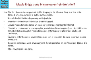 Maple Ridge : une blague ou enfreindre la loi?
Une fille de 15 ans a été droguée et violée. Un garçon de 16 ans a filmé la scène et l’a
donné à un ami pour qu’il la publie sur Facebook.
• Accusé de distribution de pornographie juvénile
• Intention criminelle ou l'intention d'embarrasser?
• Le juge l'a condamné à écrire un essai sur le mal que représente Internet
• L’intention concernant la pornographie juvénile hard core (cappers) est très différente -
il s’agit de l'abus sexuel et l'exploitation des enfants pour le plaisir des adultes et
l'extorsion.
• Équilibre - intention de « divertir les autres » et « intention de nuire » par des jeunes
immatures.
• Bien qu'il ne l’ait pas violé physiquement, il était complice en ne s’étant pas déclaré à la
police.
• Il la « revictimise » en ligne.
© Shaheen Shariff, Ph.D.
 