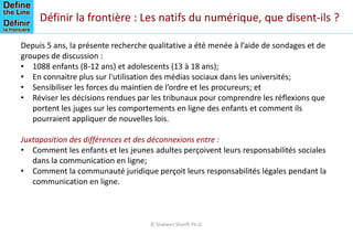 Définir la frontière : Les natifs du numérique, que disent-ils ?
Depuis 5 ans, la présente recherche qualitative a été menée à l’aide de sondages et de
groupes de discussion :
• 1088 enfants (8-12 ans) et adolescents (13 à 18 ans);
• En connaitre plus sur l'utilisation des médias sociaux dans les universités;
• Sensibiliser les forces du maintien de l’ordre et les procureurs; et
• Réviser les décisions rendues par les tribunaux pour comprendre les réflexions que
portent les juges sur les comportements en ligne des enfants et comment ils
pourraient appliquer de nouvelles lois.
Juxtaposition des différences et des déconnexions entre :
• Comment les enfants et les jeunes adultes perçoivent leurs responsabilités sociales
dans la communication en ligne;
• Comment la communauté juridique perçoit leurs responsabilités légales pendant la
communication en ligne.
© Shaheen Shariff, Ph.D.
 