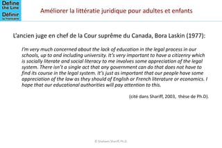 Améliorer la littératie juridique pour adultes et enfants
L’ancien juge en chef de la Cour suprême du Canada, Bora Laskin (1977):
I’m very much concerned about the lack of education in the legal process in our
schools, up to and including university. It’s very important to have a citizenry which
is socially literate and social literacy to me involves some appreciation of the legal
system. There isn’t a single act that any government can do that does not have to
find its course in the legal system. It’s just as important that our people have some
appreciation of the law as they should of English or French literature or economics. I
hope that our educational authorities will pay attention to this.
(cité dans Shariff, 2003, thèse de Ph.D).
© Shaheen Shariff, Ph.D.
 