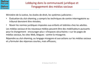Lobbying dans la communauté juridique et
l’engagement des médias sociaux
Ministère de la Justice, les écoles de droit, les systèmes judiciaires :
• Évaluation du slut-shaming, y compris les techniques de contre-interrogatoire au
tribunal devraient être révisées;
• Revoir les normes juridiques imposées aux enfants et tolérées chez les adultes.
Les médias sociaux et les nouveaux médias peuvent être des mobilisateurs puissants
pour le changement - encourager plus « d’espaces sécuritaires » sur les pages de
médias sociaux, les sites Web, blogues - contre la misogynie.
Répondre au slut-shaming, au langage misogyne et aux actions sur les médias sociaux
et y formuler des réponses courtes, mais efficaces;
© Shaheen Shariff, Ph.D.
 