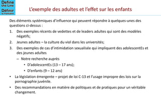 L’exemple des adultes et l’effet sur les enfants
Des éléments systémiques d’influence qui peuvent répondre à quelques-unes des
questions ci-dessus :
1. Des exemples récents de vedettes et de leaders adultes qui sont des modèles
négatifs;
2. Jeunes adultes – la culture du viol dans les universités;
3. Des exemples de cas d’intimidation sexualisée qui impliquent des adolescentEs et
des jeunes adultes
– Notre recherche auprès
• D’adolescentEs (13 – 17 ans);
• D’enfants (9 – 12 ans)
• La législation émergente – projet de loi C-13 et l’usage impropre des lois sur la
pornographie juvénile.
• Des recommandations en matière de politiques et de pratiques pour un véritable
changement.
 