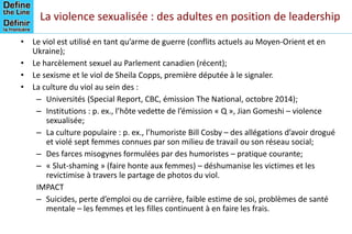 La violence sexualisée : des adultes en position de leadership
• Le viol est utilisé en tant qu’arme de guerre (conflits actuels au Moyen-Orient et en
Ukraine);
• Le harcèlement sexuel au Parlement canadien (récent);
• Le sexisme et le viol de Sheila Copps, première députée à le signaler.
• La culture du viol au sein des :
– Universités (Special Report, CBC, émission The National, octobre 2014);
– Institutions : p. ex., l’hôte vedette de l’émission « Q », Jian Gomeshi – violence
sexualisée;
– La culture populaire : p. ex., l’humoriste Bill Cosby – des allégations d’avoir drogué
et violé sept femmes connues par son milieu de travail ou son réseau social;
– Des farces misogynes formulées par des humoristes – pratique courante;
– « Slut-shaming » (faire honte aux femmes) – déshumanise les victimes et les
revictimise à travers le partage de photos du viol.
IMPACT
– Suicides, perte d’emploi ou de carrière, faible estime de soi, problèmes de santé
mentale – les femmes et les filles continuent à en faire les frais.
 