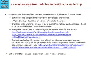 La violence sexualisée : adultes en position de leadership
• La plupart des femmes/filles victimes sont réticentes à dénoncer, à prime abord :
– S’attendent à ce que personne ne croit leur parole face à une vedette;
– « Victim blaming » (la victime est blâmée)  « elle l’a cherché »
– Crainte du « slut-shaming » en cour et par le public (l’exemple de Steubenville aux É-U., et
le cas de Maple Ridge en Colombie-Britannique);
– Manque de confiance en le système de justice criminelle – rien ne sera fait (voir
https://twitter.com/search?q=%23AgressionNonDenoncee&src=tyah;
https://twitter.com/search?src=typd&q=%23BeenRapedNeverReported
;http://16dayscwgl.rutgers.edu/ );
– Peur des représailles si les accusés sont relâchés de prison ou ne sont pas reconnus
coupables (un faible pourcentage de condamnations – la plupart des violeurs passent très
peu de temps en prison) – voir : http://www.theglobeandmail.com/news/national/why-
women-who-are-sexually-assaulted-remain-silent/article21414605/?page=all)
• Celles ayant le courage de s’identifier en ont mobilisé d’autres.
 