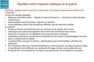 Équilibre entre l’opinion publique et la justice
Réponses : jongler entre la sécurité, la vie privée, les procès en bonne et due forme et la
culpabilité :
La cour de l’opinion publique :
• Réponses institutionnelles : « Board of Internal Economy » - Parlement; administration
universitaire;
• Préoccupations d’ordre privées, réponse en réaction
• Pas de politique claire ni de procédures définies, pas de code de conduite.
Le tribunal :
• Procès en bonne et due forme pour les victimes et les auteurs des crimes;
• Techniques de contre-interrogatoire de victimes de viol doivent être revues;
• Droit à la vie privée et à la réputation de toute personne impliquée;
• Hypothèses judiciaires concernant les séquelles du tort sexuel et psychologique souvent
peu en contact avec la réalité;
• La police blâme souvent la victime – présomption que la femme/fille a cherché son
agression;
• Peu de balises claires en matière de politiques ou de lois quant aux abus sexuels en ligne,
le harcèlement et la diffusion non autorisée d’images intimes ou de vidéos de viol;
• Projet de loi C-13 controversé, car donne trop de pouvoir de surveillance à la police.
 