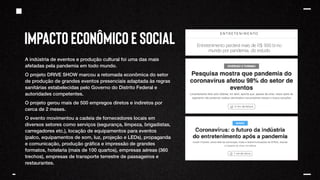 IMPACTO ECONÔMICO E SOCIAL
A indústria de eventos e produção cultural foi uma das mais
afetadas pela pandemia em todo mundo.
O projeto DRIVE SHOW marcou a retomada econômica do setor
de produção de grandes eventos presenciais adaptada às regras
sanitárias estabelecidas pelo Governo do Distrito Federal e
autoridades competentes.
O projeto gerou mais de 500 empregos diretos e indiretos por
cerca de 2 meses.
O evento movimentou a cadeia de fornecedores locais em
diversos setores como serviços (segurança, limpeza, brigadistas,
carregadores etc.), locação de equipamentos para eventos
(palco, equipamentos de som, luz, projeção e LEDs), propaganda
e comunicação, produção gráfica e impressão de grandes
formatos, hotelaria (mais de 100 quartos), empresas aéreas (360
trechos), empresas de transporte terrestre de passageiros e
restaurantes.
 