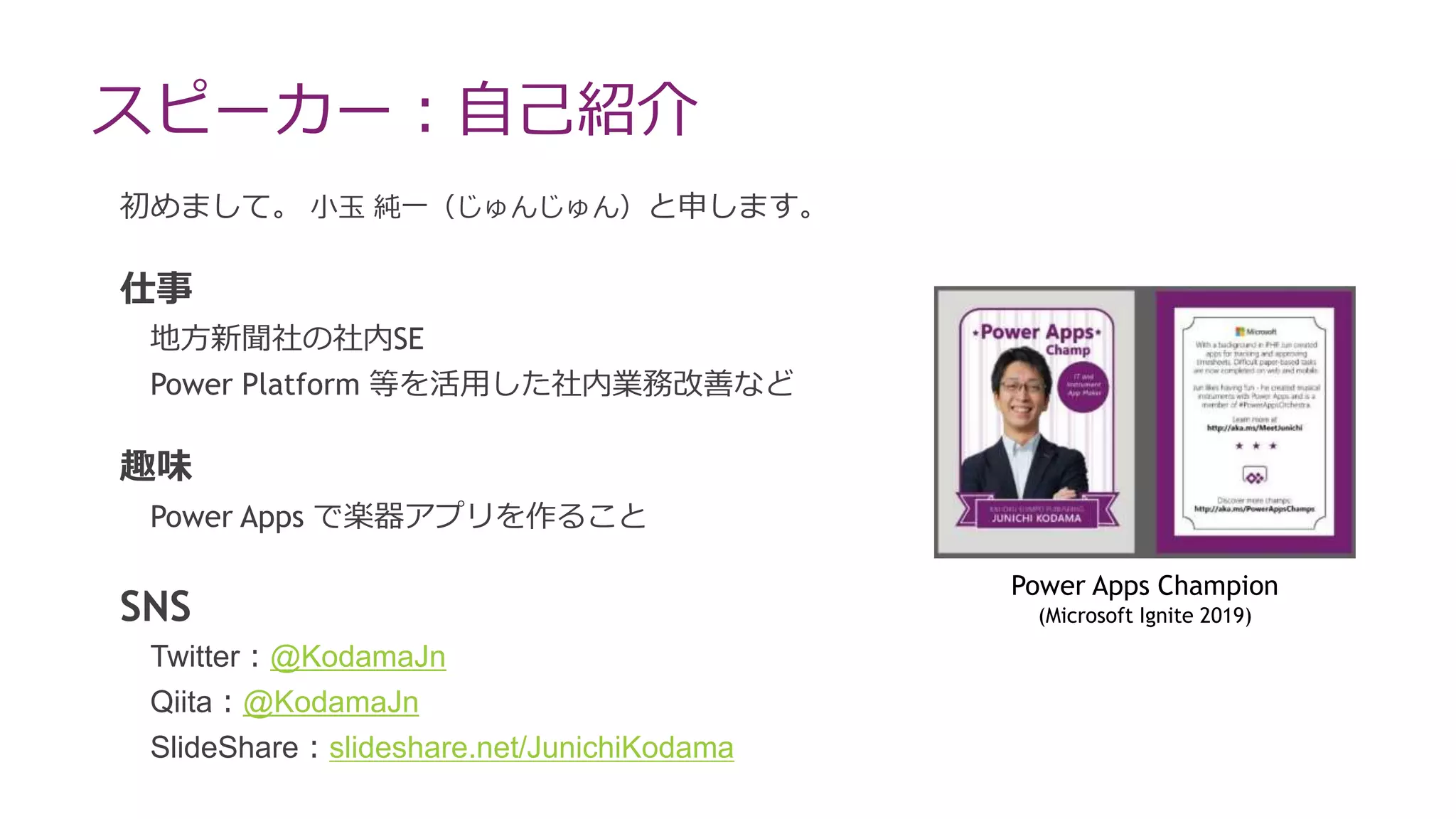 スピーカー：自己紹介
初めまして。 小玉 純一（じゅんじゅん）と申します。
仕事
地方新聞社の社内SE
Power Platform 等を活用した社内業務改善など
趣味
Power Apps で楽器アプリを作ること
SNS
Twitter：@KodamaJn
Qiita：@KodamaJn
SlideShare：slideshare.net/JunichiKodama
Power Apps Champion
(Microsoft Ignite 2019)
 