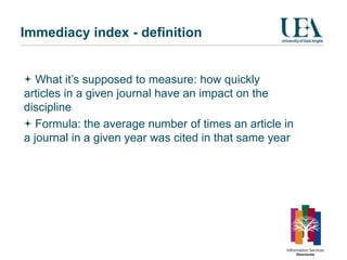 Immediacy index - definition


   What it’s supposed to measure: how quickly
articles in a given journal have an impact on the
discipline
   Formula: the average number of times an article in
a journal in a given year was cited in that same year
 