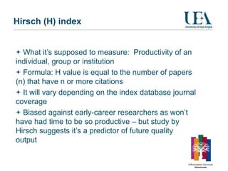 Hirsch (H) index


  What it’s supposed to measure: Productivity of an
individual, group or institution
  Formula: H value is equal to the number of papers
(n) that have n or more citations
  It will vary depending on the index database journal
coverage
  Biased against early-career researchers as won’t
have had time to be so productive – but study by
Hirsch suggests it’s a predictor of future quality
output
 