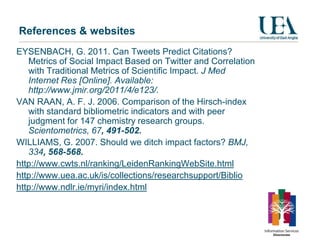 References & websites
EYSENBACH, G. 2011. Can Tweets Predict Citations?
   Metrics of Social Impact Based on Twitter and Correlation
   with Traditional Metrics of Scientific Impact. J Med
   Internet Res [Online]. Available:
   http://www.jmir.org/2011/4/e123/.
VAN RAAN, A. F. J. 2006. Comparison of the Hirsch-index
   with standard bibliometric indicators and with peer
   judgment for 147 chemistry research groups.
   Scientometrics, 67, 491-502.
WILLIAMS, G. 2007. Should we ditch impact factors? BMJ,
   334, 568-568.
http://www.cwts.nl/ranking/LeidenRankingWebSite.html
http://www.uea.ac.uk/is/collections/researchsupport/Biblio
http://www.ndlr.ie/myri/index.html
 