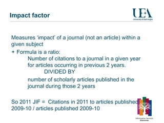 Impact factor


Measures ‘impact’ of a journal (not an article) within a
given subject
  Formula is a ratio:
       Number of citations to a journal in a given year
       for articles occurring in previous 2 years.
               DIVIDED BY
       number of scholarly articles published in the
       journal during those 2 years

So 2011 JIF = Citations in 2011 to articles published
2009-10 / articles published 2009-10
 